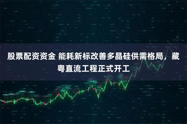股票配资资金 能耗新标改善多晶硅供需格局，藏粤直流工程正式开工