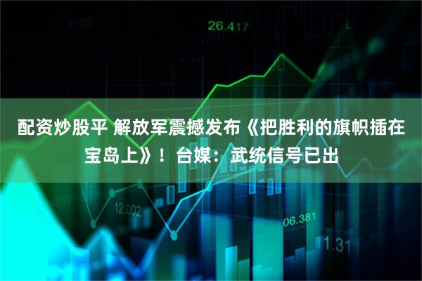 配资炒股平 解放军震撼发布《把胜利的旗帜插在宝岛上》！台媒：武统信号已出