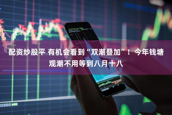 配资炒股平 有机会看到“双潮叠加”！今年钱塘观潮不用等到八月十八