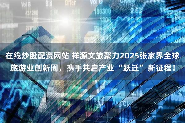 在线炒股配资网站 祥源文旅聚力2025张家界全球旅游业创新周，携手共启产业 “跃迁” 新征程！