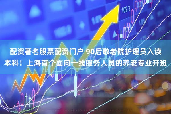 配资著名股票配资门户 90后敬老院护理员入读本科！上海首个面向一线服务人员的养老专业开班