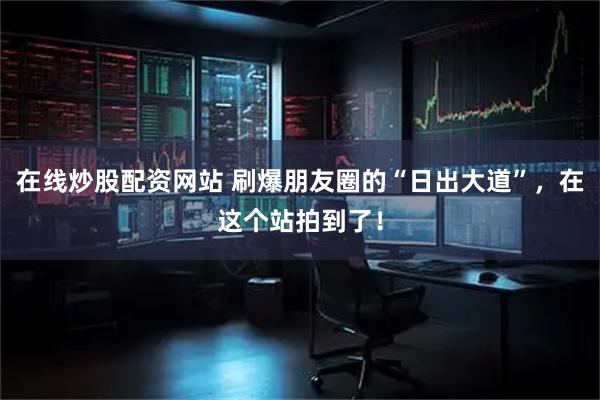 在线炒股配资网站 刷爆朋友圈的“日出大道”，在这个站拍到了！