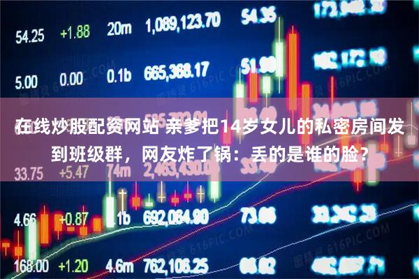 在线炒股配资网站 亲爹把14岁女儿的私密房间发到班级群，网友炸了锅：丢的是谁的脸？