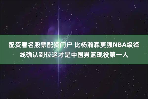 配资著名股票配资门户 比杨瀚森更强NBA级锋线确认到位这才是中国男篮现役第一人