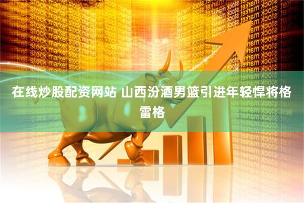 在线炒股配资网站 山西汾酒男篮引进年轻悍将格雷格