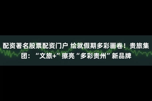 配资著名股票配资门户 绘就假期多彩画卷！贵旅集团：“文旅+”擦亮“多彩贵州”新品牌