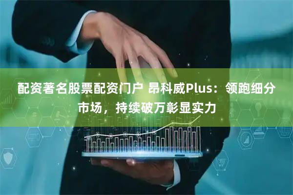 配资著名股票配资门户 昂科威Plus：领跑细分市场，持续破万彰显实力