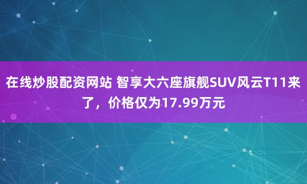 在线炒股配资网站 智享大六座旗舰SUV风云T11来了，价格仅为17.99万元