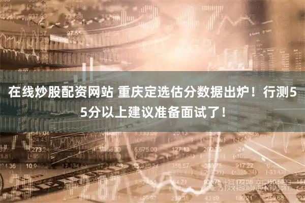 在线炒股配资网站 重庆定选估分数据出炉！行测55分以上建议准备面试了！