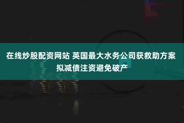 在线炒股配资网站 英国最大水务公司获救助方案 拟减债注资避免破产