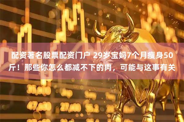 配资著名股票配资门户 29岁宝妈7个月瘦身50斤！那些你怎么都减不下的肉，可能与这事有关