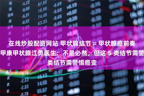 在线炒股配资网站 甲状腺结节 = 甲状腺癌前奏？西安甲康甲状腺江勇医生：不是必然，但这 5 类结节需警惕癌变