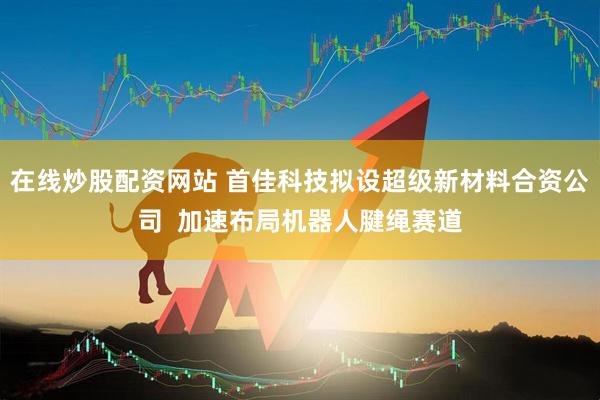在线炒股配资网站 首佳科技拟设超级新材料合资公司  加速布局机器人腱绳赛道