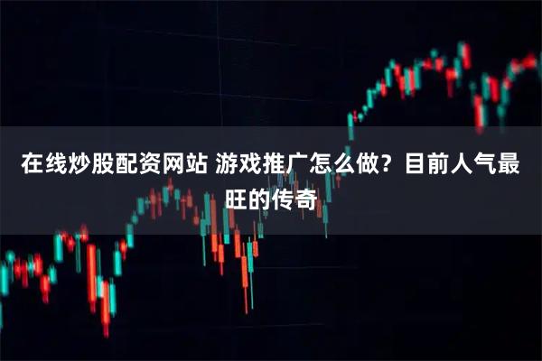 在线炒股配资网站 游戏推广怎么做？目前人气最旺的传奇