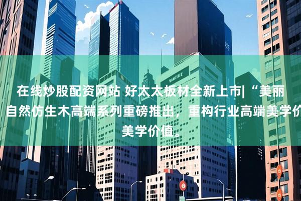 在线炒股配资网站 好太太板材全新上市| “美丽家” 自然仿生木高端系列重磅推出，重构行业高端美学价值。