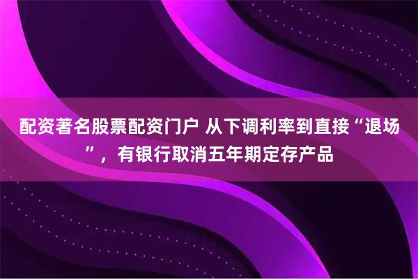 配资著名股票配资门户 从下调利率到直接“退场”，有银行取消五年期定存产品