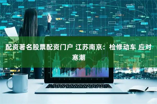 配资著名股票配资门户 江苏南京：检修动车 应对寒潮