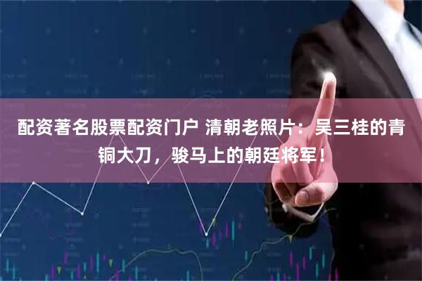 配资著名股票配资门户 清朝老照片：吴三桂的青铜大刀，骏马上的朝廷将军！