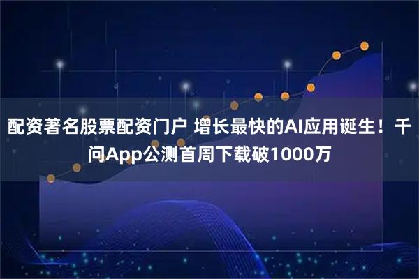 配资著名股票配资门户 增长最快的AI应用诞生！千问App公测首周下载破1000万
