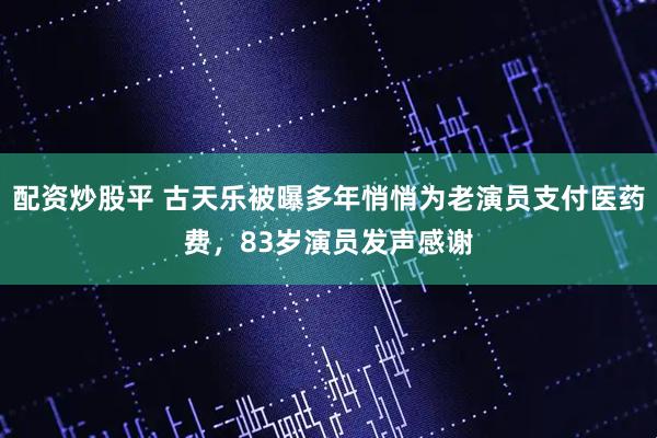配资炒股平 古天乐被曝多年悄悄为老演员支付医药费，83岁演员发声感谢