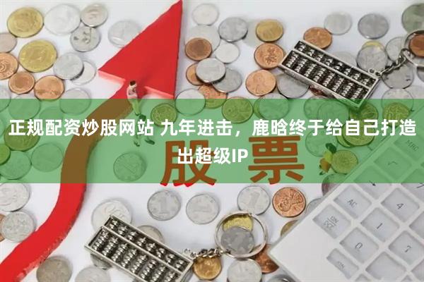 正规配资炒股网站 九年进击，鹿晗终于给自己打造出超级IP