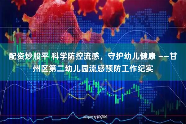 配资炒股平 科学防控流感，守护幼儿健康 ——甘州区第二幼儿园流感预防工作纪实
