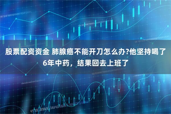 股票配资资金 肺腺癌不能开刀怎么办?他坚持喝了6年中药，结果回去上班了