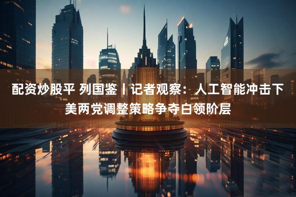 配资炒股平 列国鉴丨记者观察：人工智能冲击下　美两党调整策略争夺白领阶层
