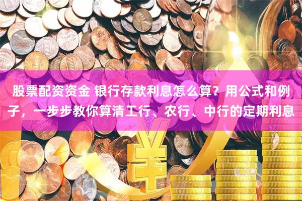 股票配资资金 银行存款利息怎么算？用公式和例子，一步步教你算清工行、农行、中行的定期利息