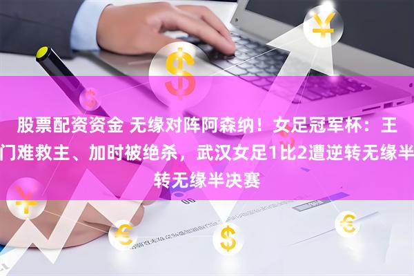 股票配资资金 无缘对阵阿森纳！女足冠军杯：王霜破门难救主、加时被绝杀，武汉女足1比2遭逆转无缘半决赛