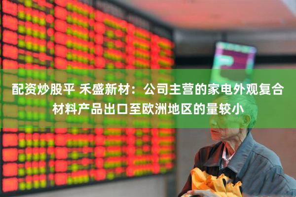 配资炒股平 禾盛新材：公司主营的家电外观复合材料产品出口至欧洲地区的量较小