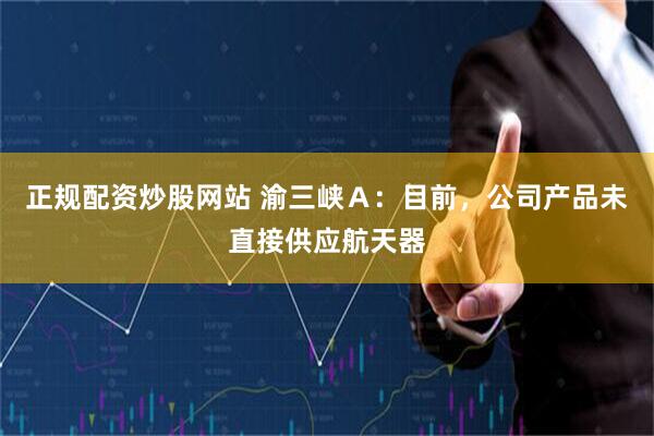 正规配资炒股网站 渝三峡Ａ：目前，公司产品未直接供应航天器