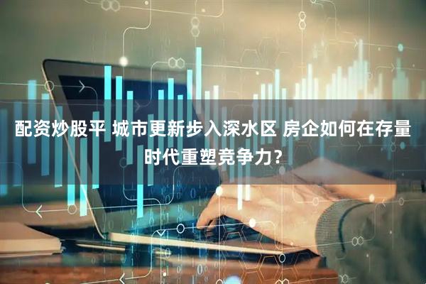 配资炒股平 城市更新步入深水区 房企如何在存量时代重塑竞争力？