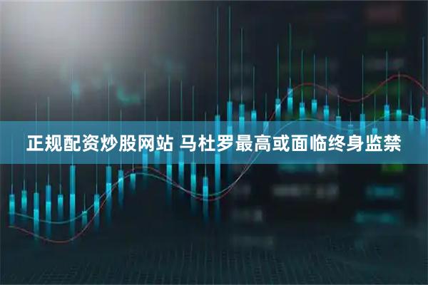 正规配资炒股网站 马杜罗最高或面临终身监禁