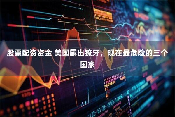 股票配资资金 美国露出獠牙，现在最危险的三个国家