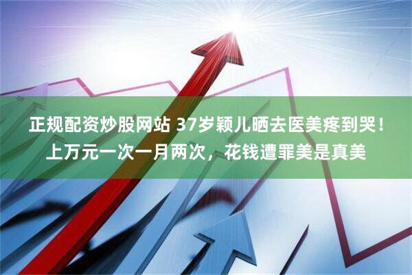 正规配资炒股网站 37岁颖儿晒去医美疼到哭！上万元一次一月两次，花钱遭罪美是真美