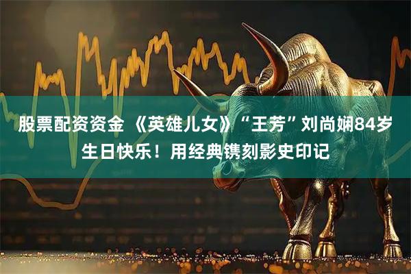 股票配资资金 《英雄儿女》“王芳”刘尚娴84岁生日快乐！用经典镌刻影史印记