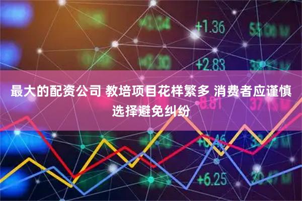 最大的配资公司 教培项目花样繁多 消费者应谨慎选择避免纠纷