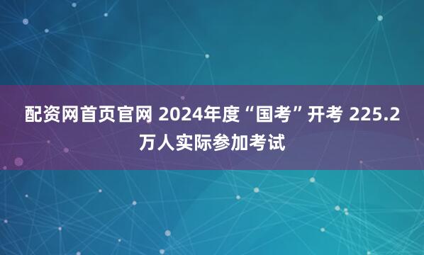 配资网首页官网 2024年度“国考”开考 225.2万人实际参加考试