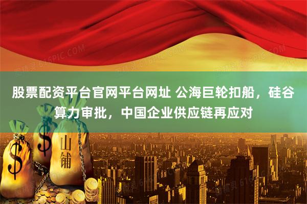 股票配资平台官网平台网址 公海巨轮扣船，硅谷算力审批，中国企业供应链再应对