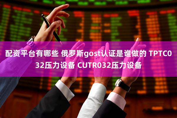 配资平台有哪些 俄罗斯gost认证是谁做的 TPTC032压力设备 CUTR032压力设备