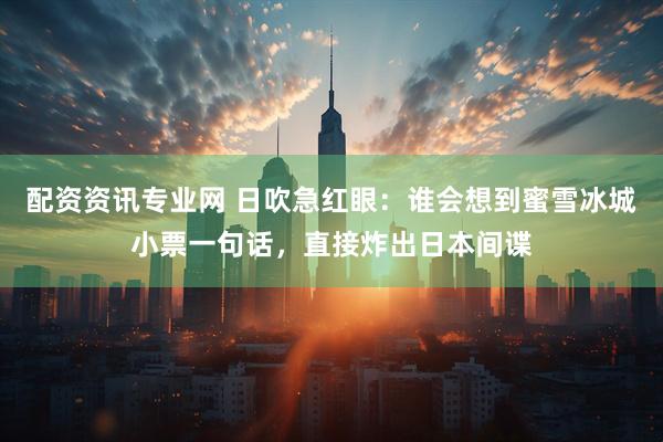 配资资讯专业网 日吹急红眼：谁会想到蜜雪冰城小票一句话，直接炸出日本间谍