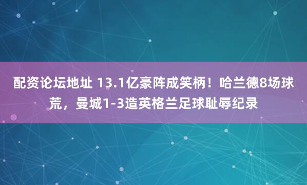 配资论坛地址 13.1亿豪阵成笑柄！哈兰德8场球荒，曼城1-3造英格兰足球耻辱纪录