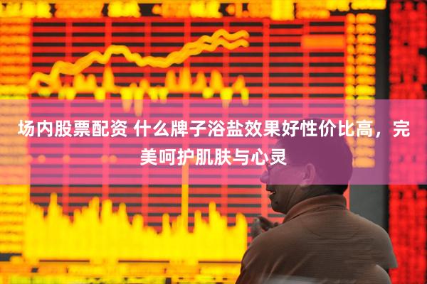 场内股票配资 什么牌子浴盐效果好性价比高，完美呵护肌肤与心灵