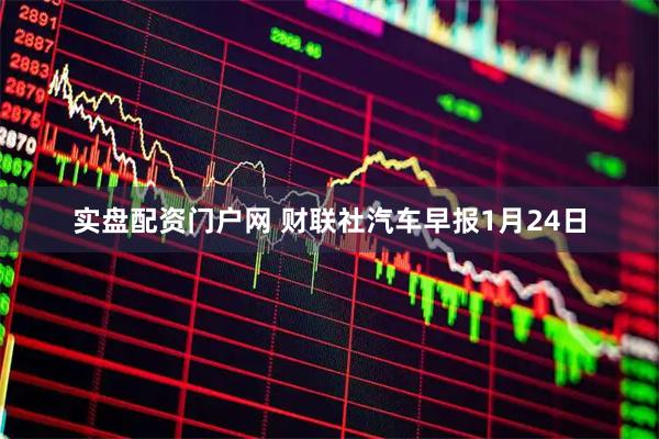 实盘配资门户网 财联社汽车早报1月24日