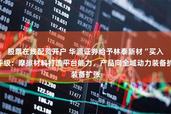 股票在线配资开户 华源证券给予林泰新材“买入”评级：摩擦材料打造平台能力，产品向全域动力装备扩张