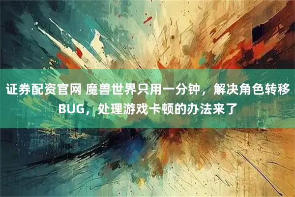 证券配资官网 魔兽世界只用一分钟，解决角色转移BUG，处理游戏卡顿的办法来了