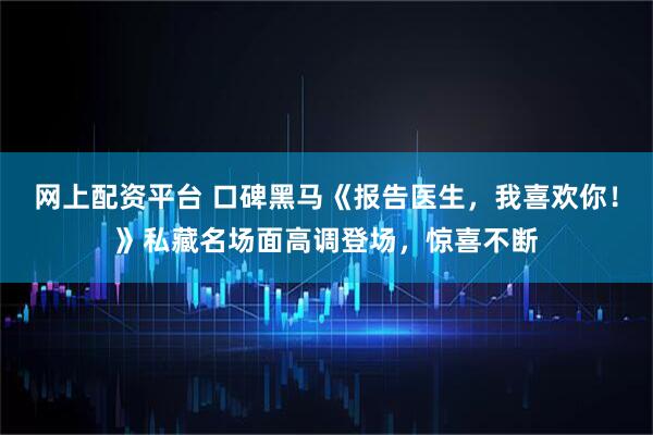 网上配资平台 口碑黑马《报告医生，我喜欢你！》私藏名场面高调登场，惊喜不断