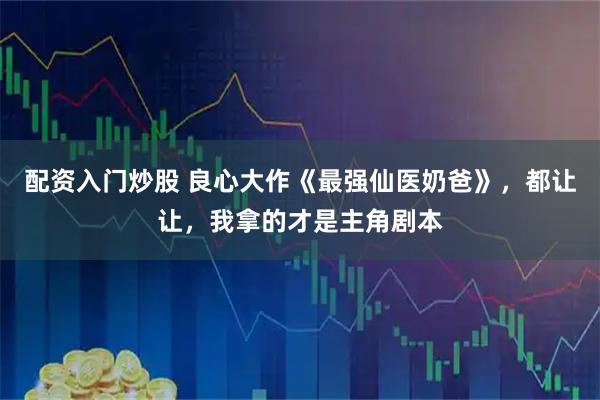 配资入门炒股 良心大作《最强仙医奶爸》，都让让，我拿的才是主角剧本