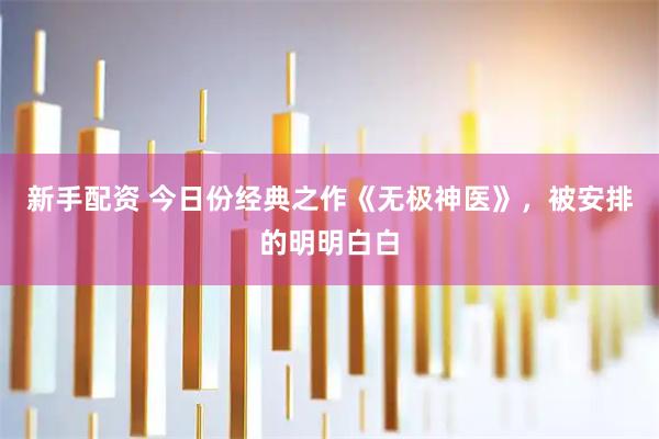 新手配资 今日份经典之作《无极神医》，被安排的明明白白
